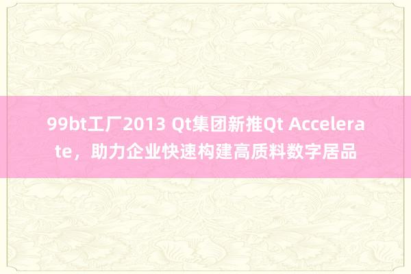 99bt工厂2013 Qt集团新推Qt Accelerate，助力企业快速构建高质料数字居品