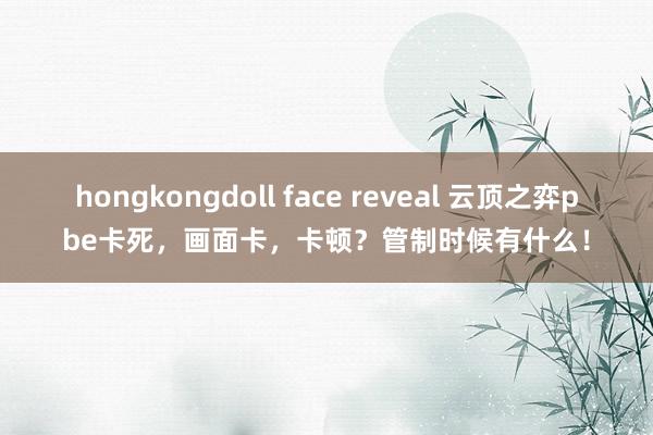 hongkongdoll face reveal 云顶之弈pbe卡死，画面卡，卡顿？管制时候有什么！