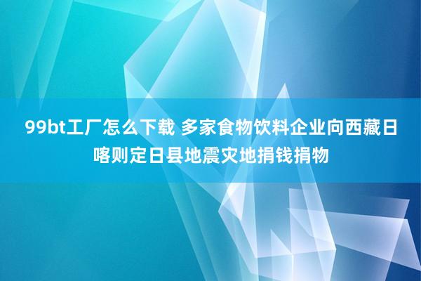 99bt工厂怎么下载 多家食物饮料企业向西藏日喀则定日县地震灾地捐钱捐物