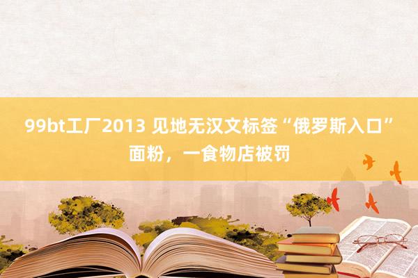 99bt工厂2013 见地无汉文标签“俄罗斯入口”面粉，一食物店被罚