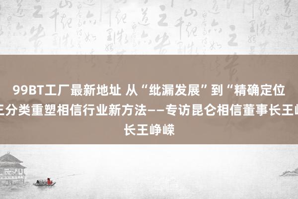 99BT工厂最新地址 从“纰漏发展”到“精确定位” 三分类重塑相信行业新方法——专访昆仑相信董事长王峥嵘