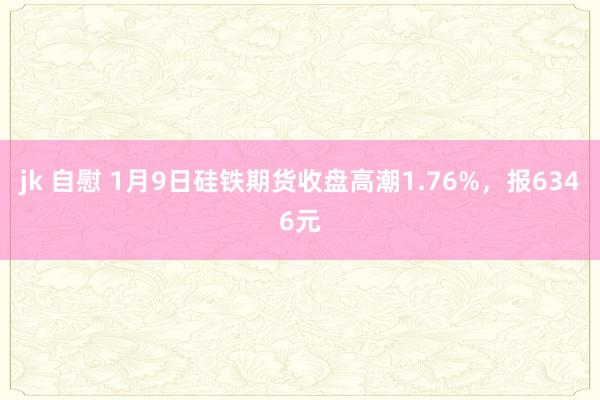 jk 自慰 1月9日硅铁期货收盘高潮1.76%，报6346元