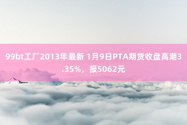 99bt工厂2013年最新 1月9日PTA期货收盘高潮3.35%，报5062元