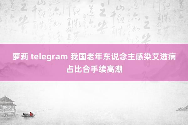 萝莉 telegram 我国老年东说念主感染艾滋病占比合手续高潮