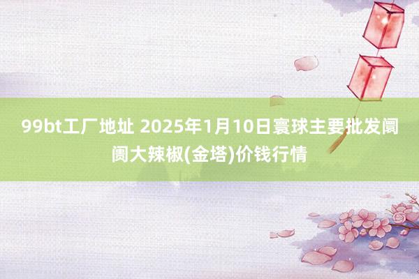 99bt工厂地址 2025年1月10日寰球主要批发阛阓大辣椒(金塔)价钱行情