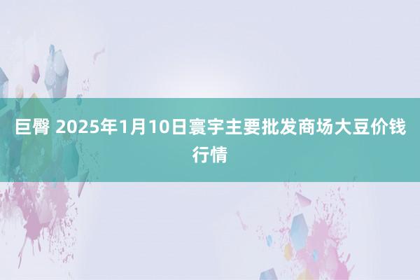 巨臀 2025年1月10日寰宇主要批发商场大豆价钱行情