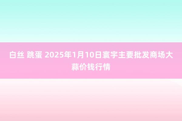 白丝 跳蛋 2025年1月10日寰宇主要批发商场大蒜价钱行情