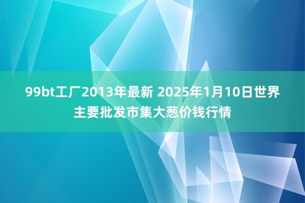 99bt工厂2013年最新 2025年1月10日世界主要批发市集大葱价钱行情