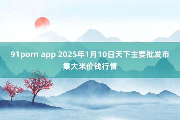 91porn app 2025年1月10日天下主要批发市集大米价钱行情