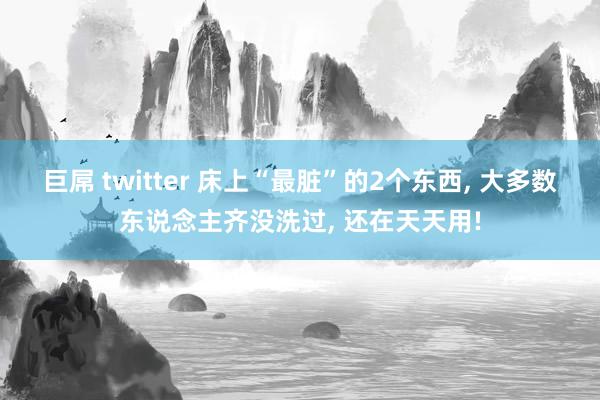 巨屌 twitter 床上“最脏”的2个东西， 大多数东说念主齐没洗过， 还在天天用!