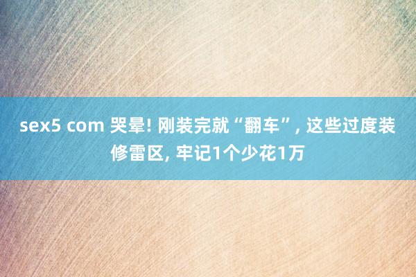 sex5 com 哭晕! 刚装完就“翻车”， 这些过度装修雷区， 牢记1个少花1万