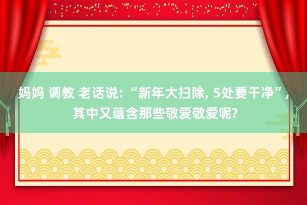 妈妈 调教 老话说: “新年大扫除， 5处要干净”， 其中又蕴含那些敬爱敬爱呢?