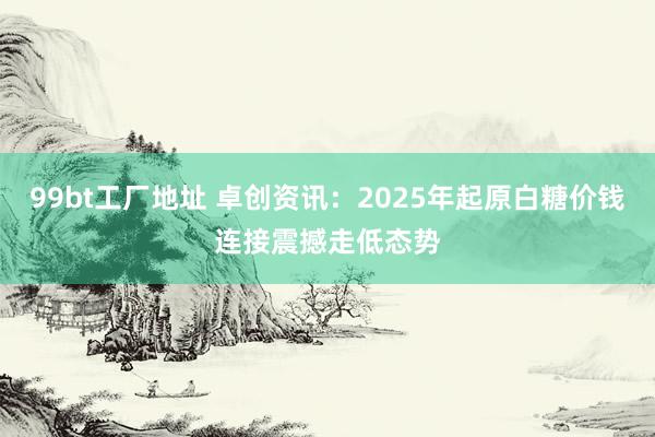 99bt工厂地址 卓创资讯：2025年起原白糖价钱连接震撼走低态势