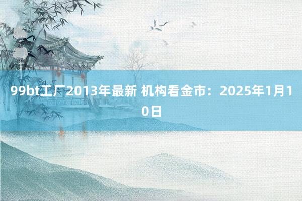 99bt工厂2013年最新 机构看金市：2025年1月10日