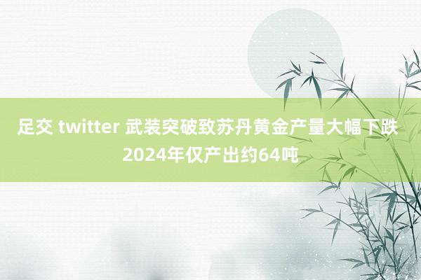 足交 twitter 武装突破致苏丹黄金产量大幅下跌 2024年仅产出约64吨