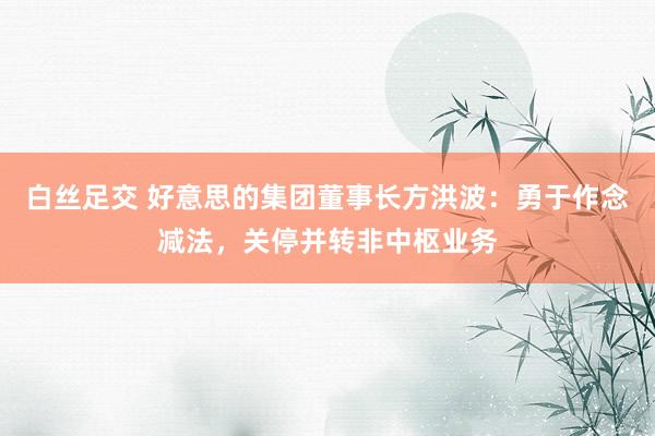 白丝足交 好意思的集团董事长方洪波：勇于作念减法，关停并转非中枢业务