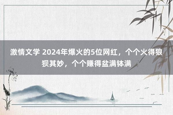 激情文学 2024年爆火的5位网红，个个火得狼狈其妙，个个赚得盆满钵满