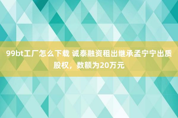 99bt工厂怎么下载 诚泰融资租出继承孟宁宁出质股权，数额为20万元