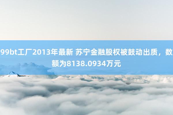 99bt工厂2013年最新 苏宁金融股权被鼓动出质，数额为8138.0934万元