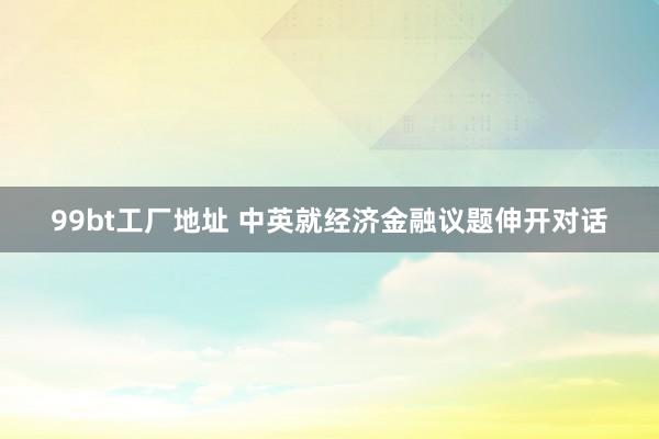 99bt工厂地址 中英就经济金融议题伸开对话