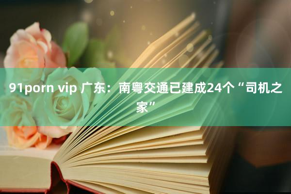 91porn vip 广东：南粤交通已建成24个“司机之家”