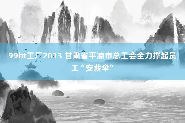 99bt工厂2013 甘肃省平凉市总工会全力撑起员工“安薪伞”