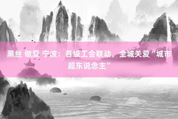 黑丝 做爱 宁波：各级工会联动，全城关爱“城市超东说念主”