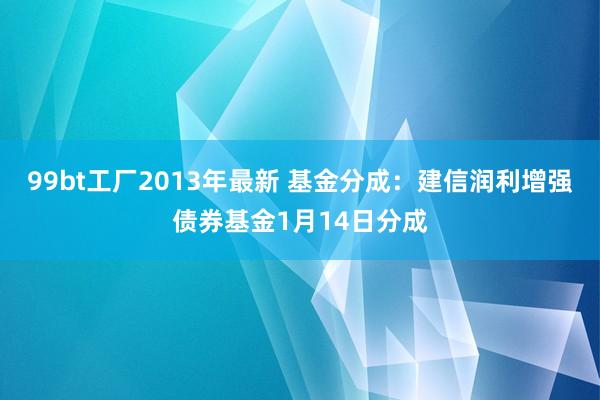 99bt工厂2013年最新 基金分成：建信润利增强债券基金1月14日分成