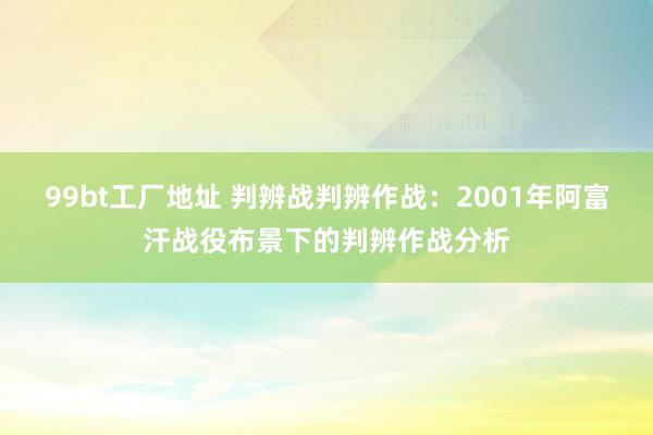 99bt工厂地址 判辨战判辨作战：2001年阿富汗战役布景下的判辨作战分析