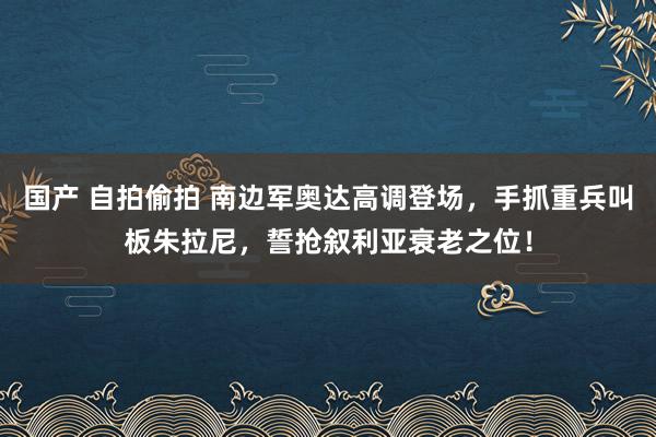 国产 自拍偷拍 南边军奥达高调登场，手抓重兵叫板朱拉尼，誓抢叙利亚衰老之位！