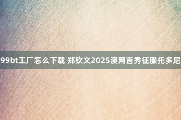 99bt工厂怎么下载 郑钦文2025澳网首秀征服托多尼