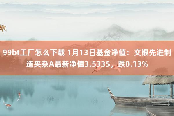 99bt工厂怎么下载 1月13日基金净值：交银先进制造夹杂A最新净值3.5335，跌0.13%