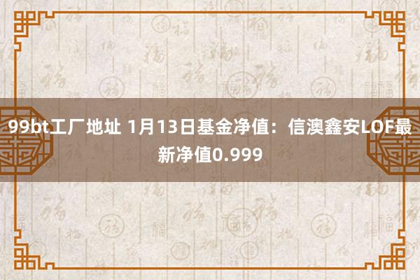 99bt工厂地址 1月13日基金净值：信澳鑫安LOF最新净值0.999