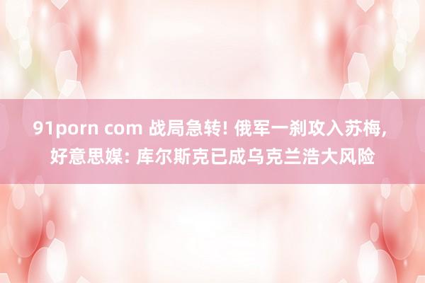 91porn com 战局急转! 俄军一刹攻入苏梅， 好意思媒: 库尔斯克已成乌克兰浩大风险