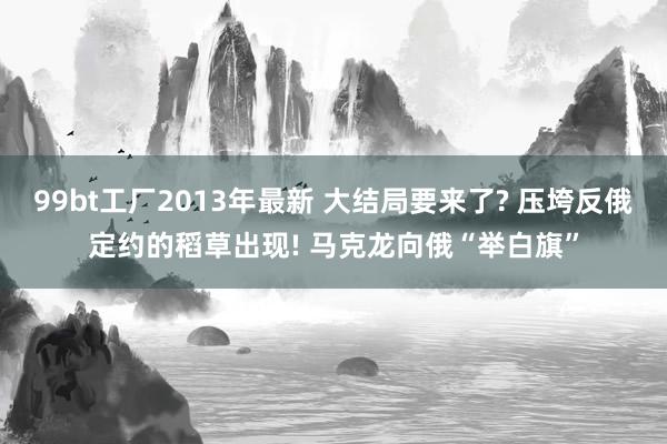 99bt工厂2013年最新 大结局要来了? 压垮反俄定约的稻草出现! 马克龙向俄“举白旗”