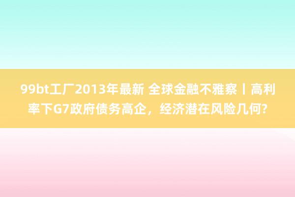 99bt工厂2013年最新 全球金融不雅察丨高利率下G7政府债务高企，经济潜在风险几何?