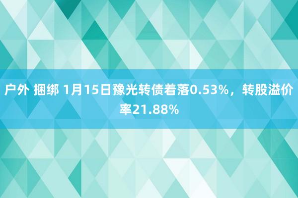 户外 捆绑 1月15日豫光转债着落0.53%，转股溢价率21.88%