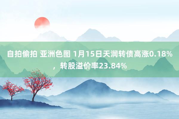 自拍偷拍 亚洲色图 1月15日天润转债高涨0.18%，转股溢价率23.84%