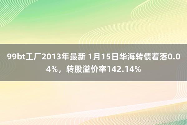 99bt工厂2013年最新 1月15日华海转债着落0.04%，转股溢价率142.14%