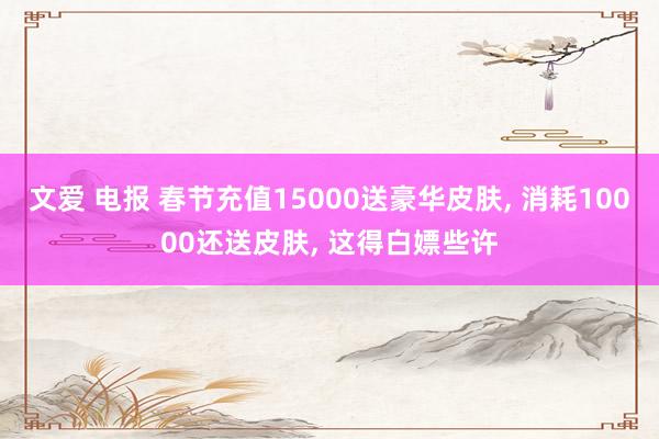 文爱 电报 春节充值15000送豪华皮肤， 消耗10000还送皮肤， 这得白嫖些许