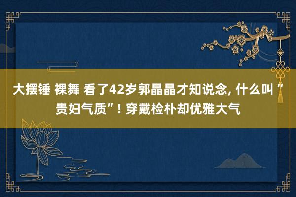 大摆锤 裸舞 看了42岁郭晶晶才知说念， 什么叫“贵妇气质”! 穿戴检朴却优雅大气