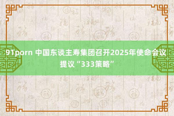 91porn 中国东谈主寿集团召开2025年使命会议 提议“333策略”