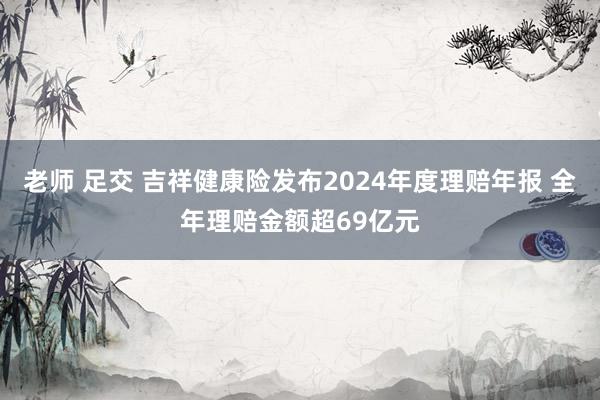 老师 足交 吉祥健康险发布2024年度理赔年报 全年理赔金额超69亿元