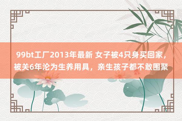 99bt工厂2013年最新 女子被4只身买回家，被关6年沦为生养用具，亲生孩子都不敢围聚