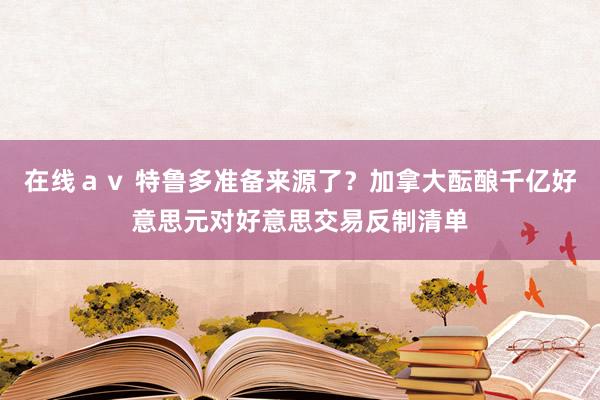 在线ａｖ 特鲁多准备来源了？加拿大酝酿千亿好意思元对好意思交易反制清单