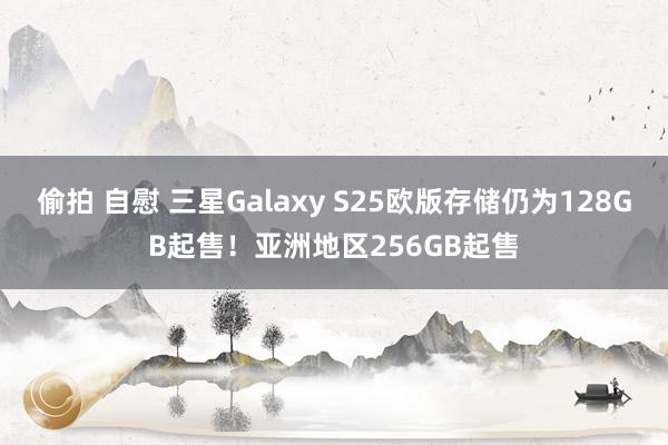 偷拍 自慰 三星Galaxy S25欧版存储仍为128GB起售！亚洲地区256GB起售