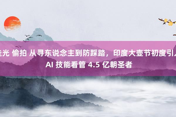 走光 偷拍 从寻东说念主到防踩踏，印度大壶节初度引入 AI 技能看管 4.5 亿朝圣者