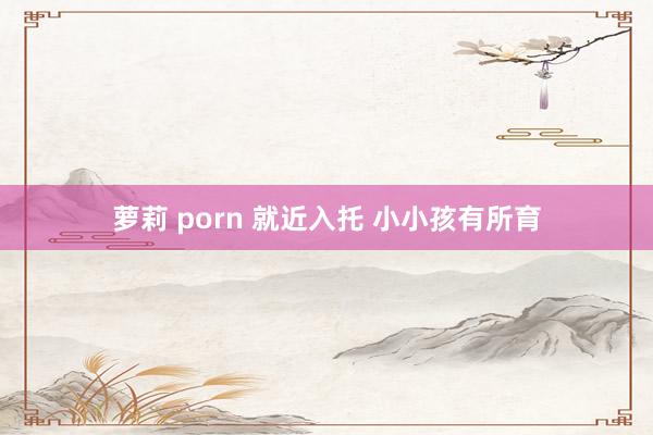 萝莉 porn 就近入托 小小孩有所育