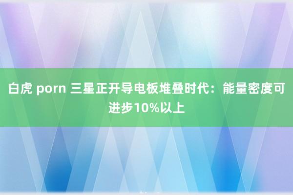 白虎 porn 三星正开导电板堆叠时代：能量密度可进步10%以上