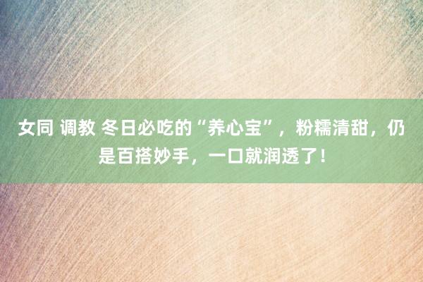 女同 调教 冬日必吃的“养心宝”，粉糯清甜，仍是百搭妙手，一口就润透了！